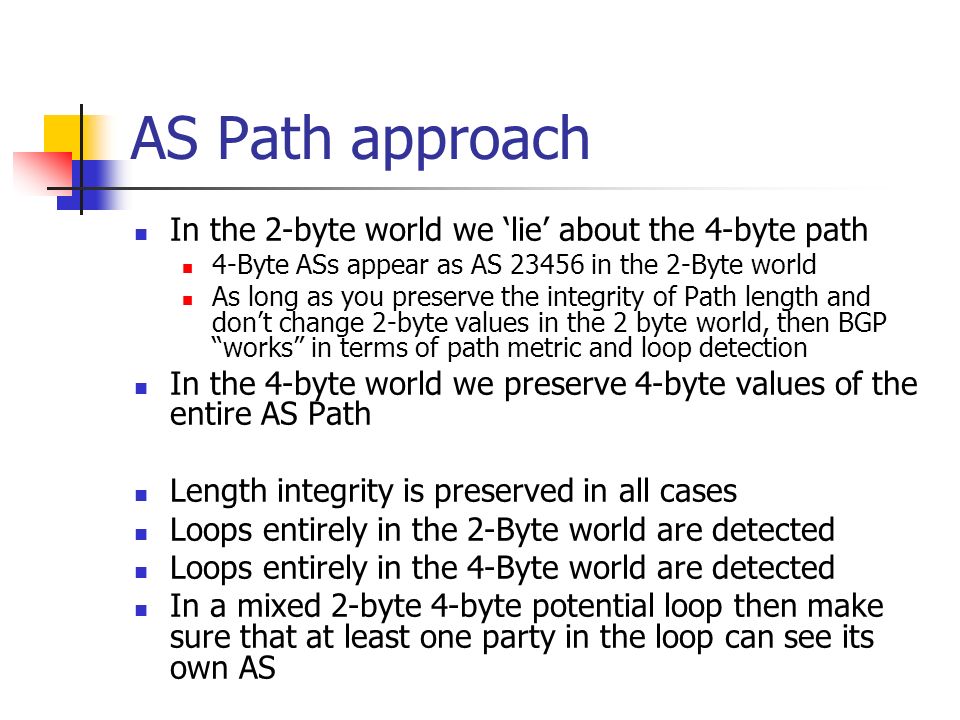 AS Path approach In the 2-byte world we lie about the 4-byte path 4-Byte ASs appear as AS in the 2-Byte world As long as you preserve the integrity of Path length and dont change 2-byte values in the 2 byte world, then BGP works in terms of path metric and loop detection In the 4-byte world we preserve 4-byte values of the entire AS Path Length integrity is preserved in all cases Loops entirely in the 2-Byte world are detected Loops entirely in the 4-Byte world are detected In a mixed 2-byte 4-byte potential loop then make sure that at least one party in the loop can see its own AS