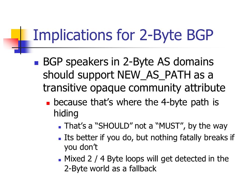Implications for 2-Byte BGP BGP speakers in 2-Byte AS domains should support NEW_AS_PATH as a transitive opaque community attribute because thats where the 4-byte path is hiding Thats a SHOULD not a MUST, by the way Its better if you do, but nothing fatally breaks if you dont Mixed 2 / 4 Byte loops will get detected in the 2-Byte world as a fallback