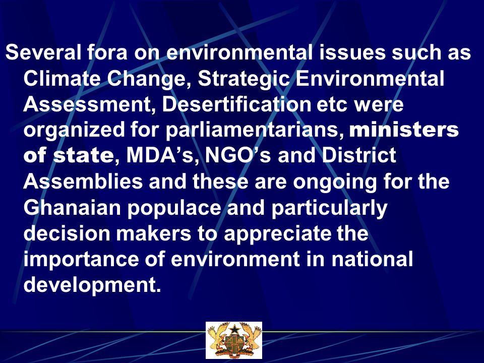 Several fora on environmental issues such as Climate Change, Strategic Environmental Assessment, Desertification etc were organized for parliamentarians, ministers of state, MDAs, NGOs and District Assemblies and these are ongoing for the Ghanaian populace and particularly decision makers to appreciate the importance of environment in national development.
