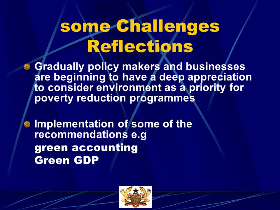 some Challenges Reflections Gradually policy makers and businesses are beginning to have a deep appreciation to consider environment as a priority for poverty reduction programmes Implementation of some of the recommendations e.g green accounting Green GDP