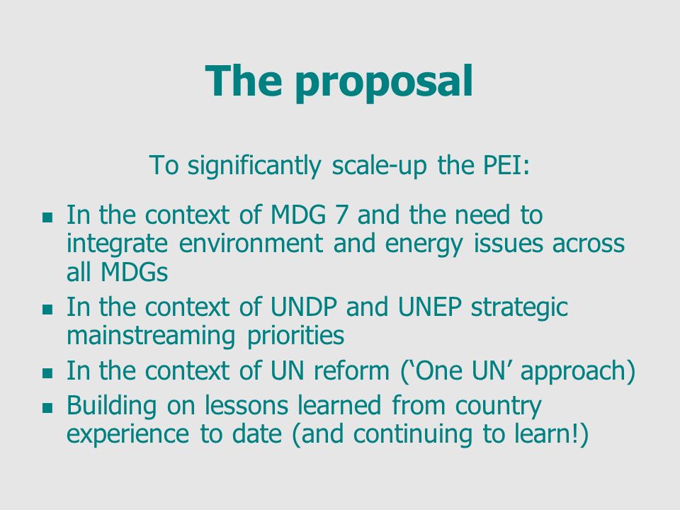 The proposal To significantly scale-up the PEI: In the context of MDG 7 and the need to integrate environment and energy issues across all MDGs In the context of UNDP and UNEP strategic mainstreaming priorities In the context of UN reform (One UN approach) Building on lessons learned from country experience to date (and continuing to learn!)