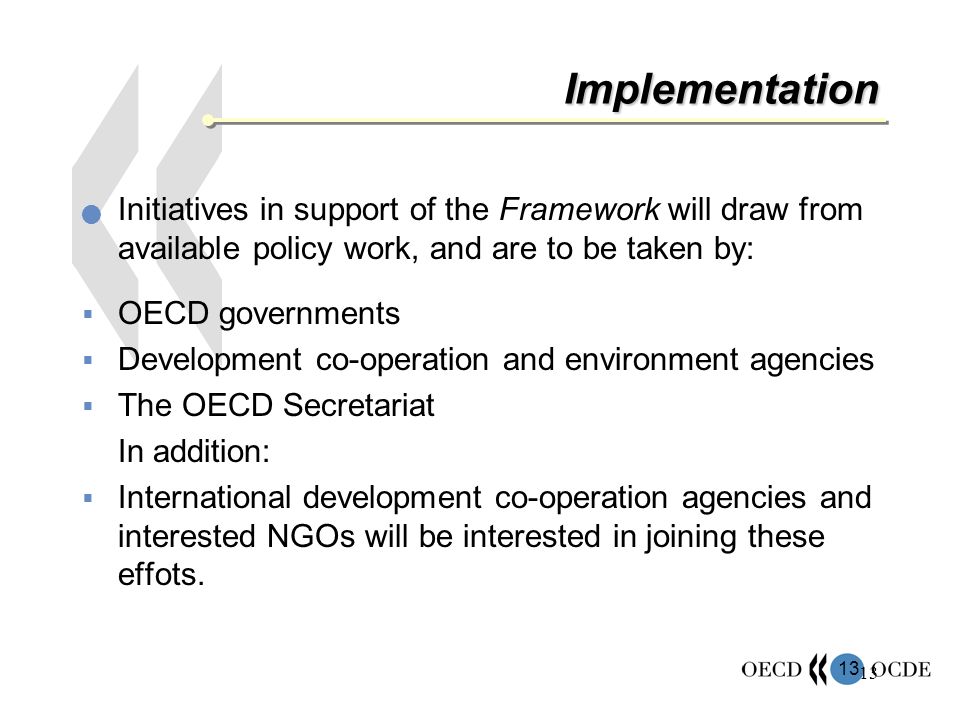 13 Implementation Initiatives in support of the Framework will draw from available policy work, and are to be taken by: OECD governments Development co-operation and environment agencies The OECD Secretariat In addition: International development co-operation agencies and interested NGOs will be interested in joining these effots.