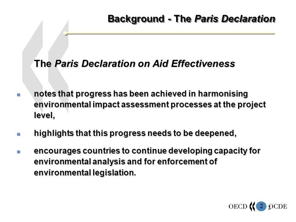 2 2 Background - The Paris Declaration The Paris Declaration on Aid Effectiveness notes that progress has been achieved in harmonising environmental impact assessment processes at the project level, notes that progress has been achieved in harmonising environmental impact assessment processes at the project level, highlights that this progress needs to be deepened, highlights that this progress needs to be deepened, encourages countries to continue developing capacity for environmental analysis and for enforcement of environmental legislation.