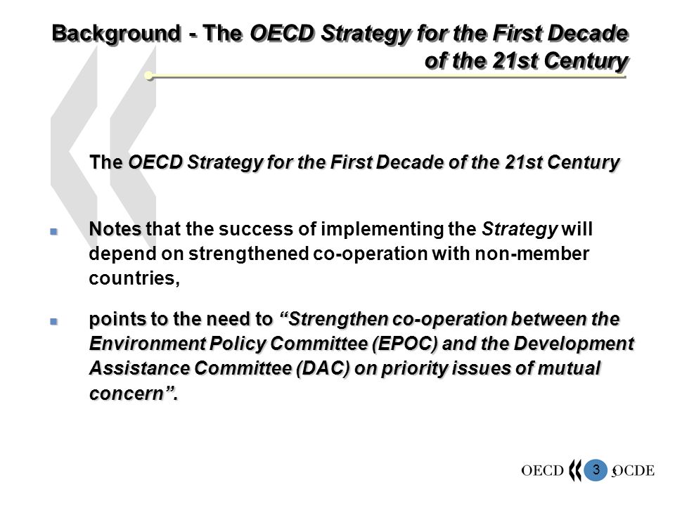 3 3 Background - The OECD Strategy for the First Decade of the 21st Century The OECD Strategy for the First Decade of the 21st Century Notes Notes that the success of implementing the Strategy will depend on strengthened co-operation with non-member countries, points to the need to Strengthen co-operation between the Environment Policy Committee (EPOC) and the Development Assistance Committee (DAC) on priority issues of mutual concern.