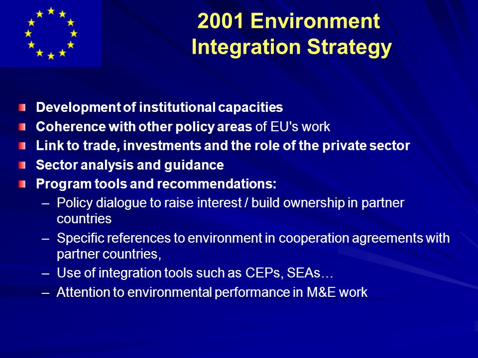 2001 Environment Integration Strategy Development of institutional capacities Coherence with other policy areas of EU s work Link to trade, investments and the role of the private sector Sector analysis and guidance Program tools and recommendations: – –Policy dialogue to raise interest / build ownership in partner countries – –Specific references to environment in cooperation agreements with partner countries, – –Use of integration tools such as CEPs, SEAs… – –Attention to environmental performance in M&E work