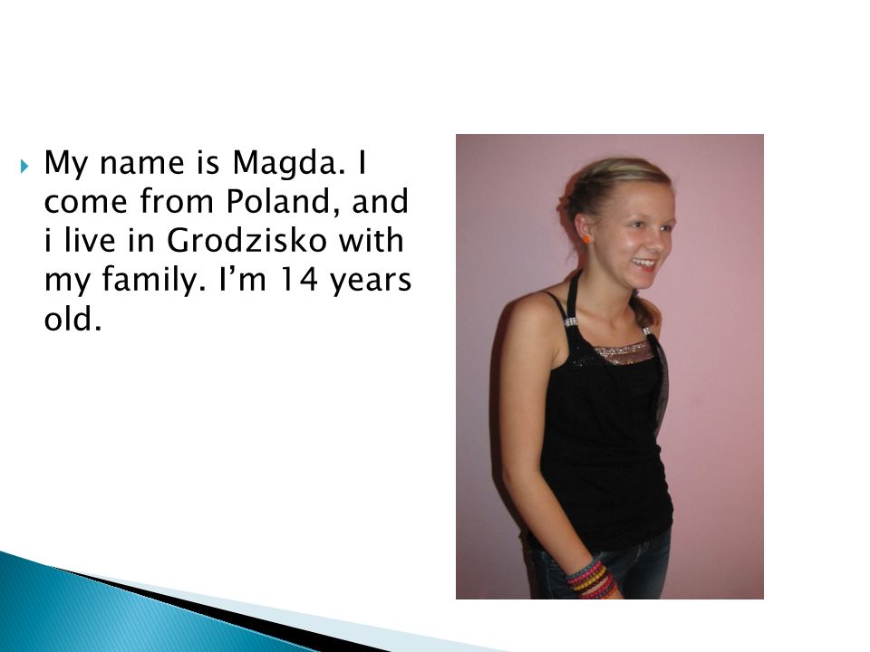 My name is Magda. I come from Poland, and i live in Grodzisko with my family. Im 14 years old.