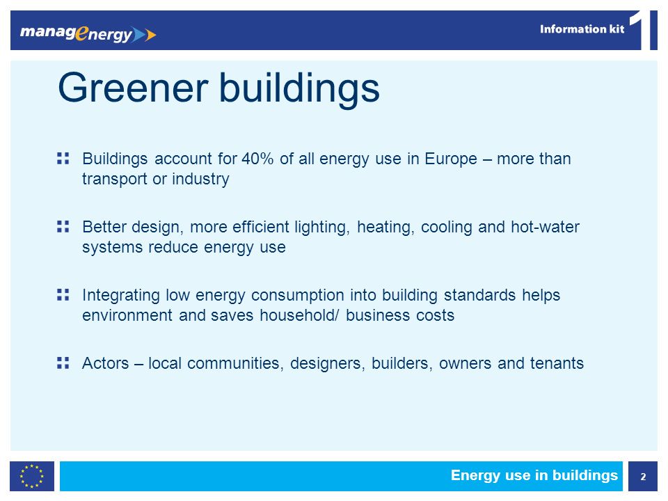 2 1 Greener buildings Buildings account for 40% of all energy use in Europe – more than transport or industry Better design, more efficient lighting, heating, cooling and hot-water systems reduce energy use Integrating low energy consumption into building standards helps environment and saves household/ business costs Actors – local communities, designers, builders, owners and tenants