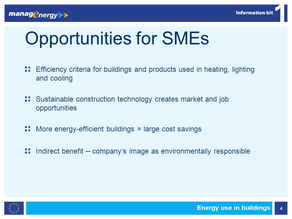 4 1 Energy use in buildings Opportunities for SMEs Efficiency criteria for buildings and products used in heating, lighting and cooling Sustainable construction technology creates market and job opportunities More energy-efficient buildings = large cost savings Indirect benefit – companys image as environmentally responsible