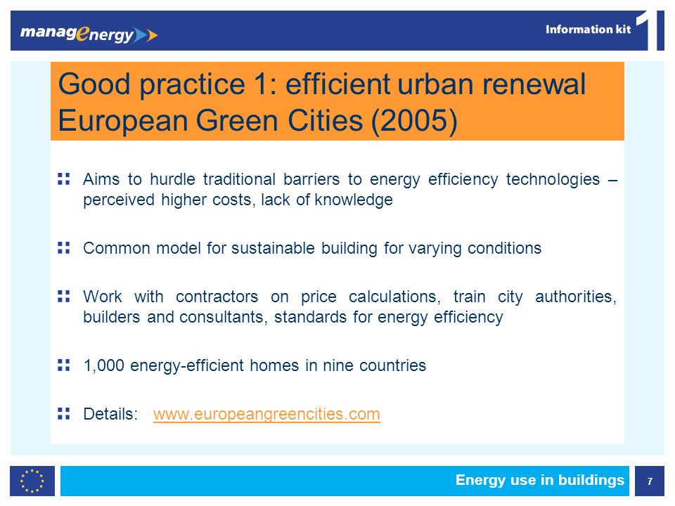 7 1 Energy use in buildings Good practice 1: efficient urban renewal European Green Cities (2005) Aims to hurdle traditional barriers to energy efficiency technologies – perceived higher costs, lack of knowledge Common model for sustainable building for varying conditions Work with contractors on price calculations, train city authorities, builders and consultants, standards for energy efficiency 1,000 energy-efficient homes in nine countries Details: