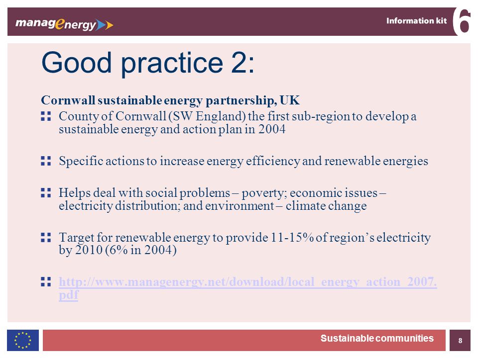 8 6 Sustainable communities Good practice 2: Cornwall sustainable energy partnership, UK County of Cornwall (SW England) the first sub-region to develop a sustainable energy and action plan in 2004 Specific actions to increase energy efficiency and renewable energies Helps deal with social problems – poverty; economic issues – electricity distribution; and environment – climate change Target for renewable energy to provide 11-15% of regions electricity by 2010 (6% in 2004)