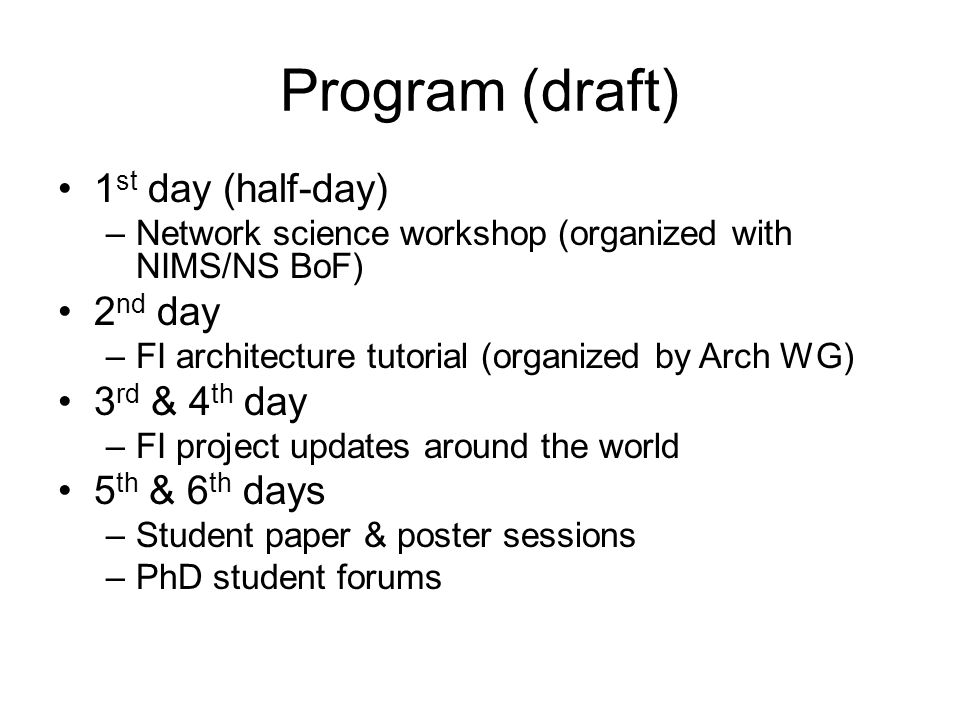 Program (draft) 1 st day (half-day) –Network science workshop (organized with NIMS/NS BoF) 2 nd day –FI architecture tutorial (organized by Arch WG) 3 rd & 4 th day –FI project updates around the world 5 th & 6 th days –Student paper & poster sessions –PhD student forums