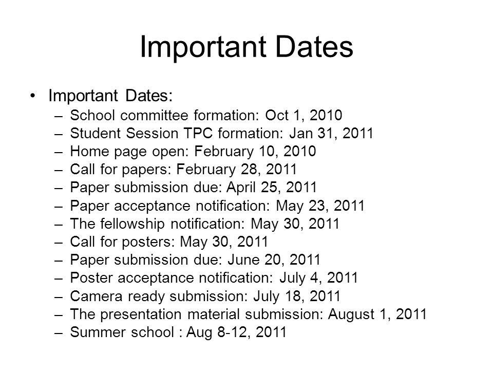 Important Dates Important Dates: –School committee formation: Oct 1, 2010 –Student Session TPC formation: Jan 31, 2011 –Home page open: February 10, 2010 –Call for papers: February 28, 2011 –Paper submission due: April 25, 2011 –Paper acceptance notification: May 23, 2011 –The fellowship notification: May 30, 2011 –Call for posters: May 30, 2011 –Paper submission due: June 20, 2011 –Poster acceptance notification: July 4, 2011 –Camera ready submission: July 18, 2011 –The presentation material submission: August 1, 2011 –Summer school : Aug 8-12, 2011