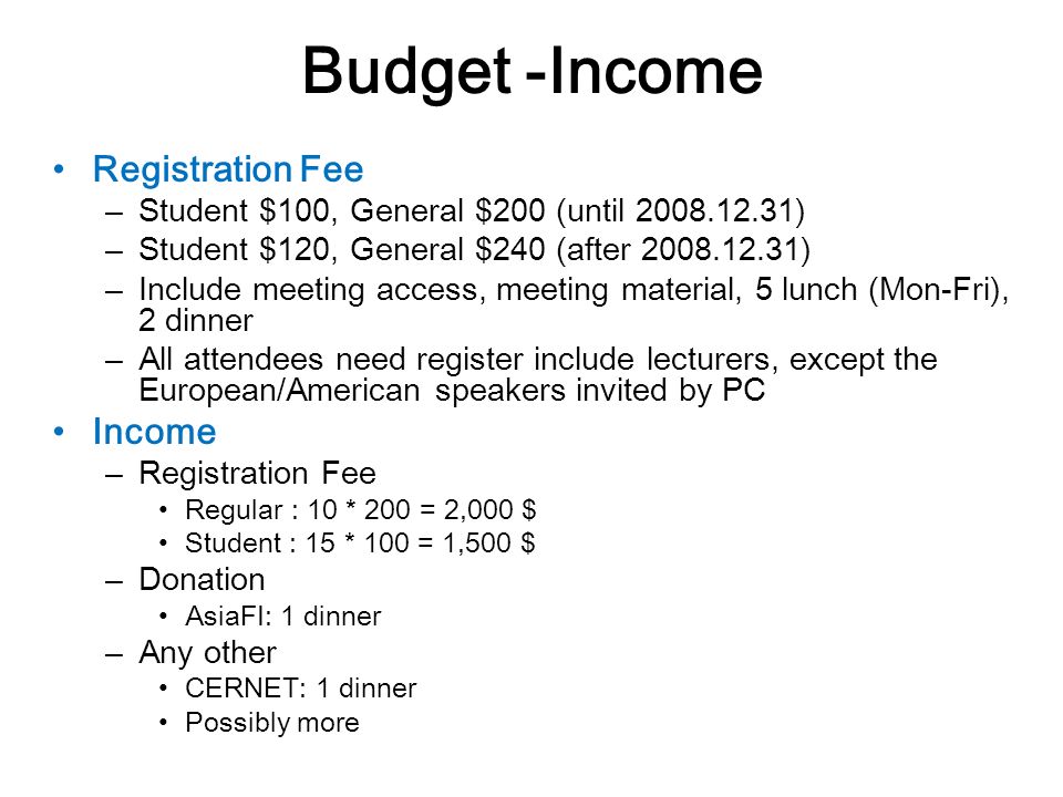 Budget -Income Registration Fee – Student $100, General $200 (until ) – Student $120, General $240 (after ) – Include meeting access, meeting material, 5 lunch (Mon-Fri), 2 dinner – All attendees need register include lecturers, except the European/American speakers invited by PC Income – Registration Fee Regular : 10 * 200 = 2,000 $ Student : 15 * 100 = 1,500 $ – Donation AsiaFI: 1 dinner – Any other CERNET: 1 dinner Possibly more