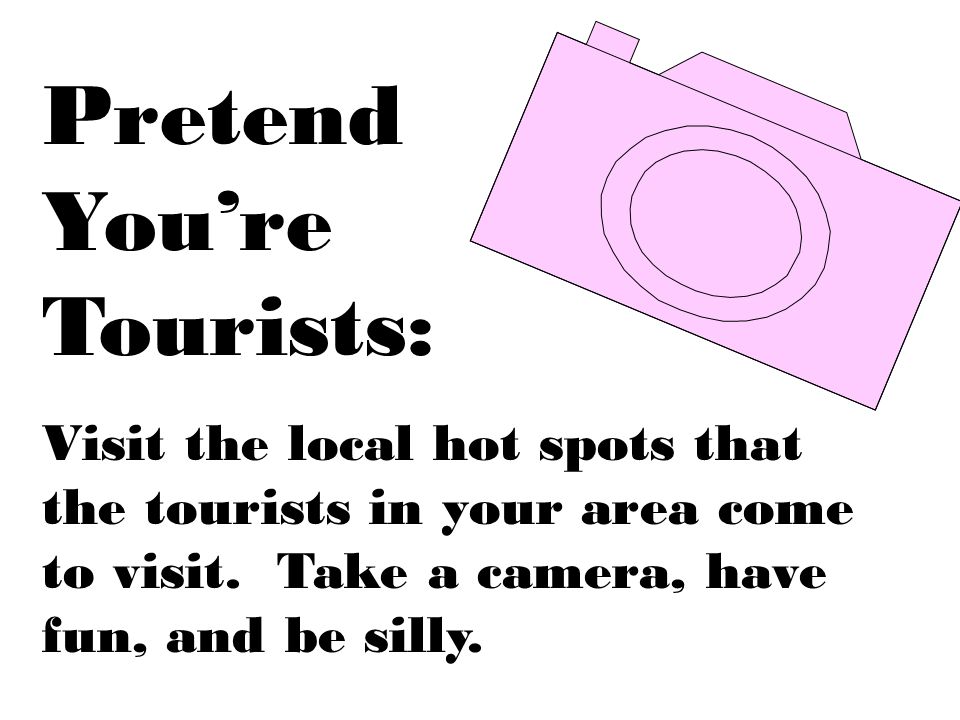 Pretend Youre Tourists: Visit the local hot spots that the tourists in your area come to visit.