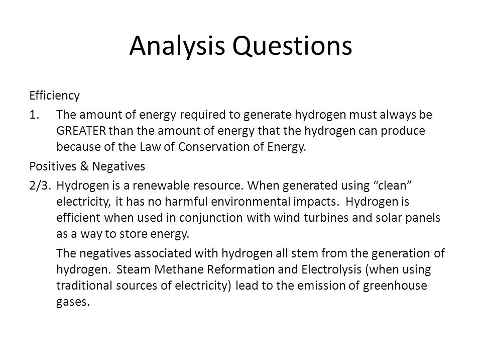 Analysis Questions Efficiency 1.The amount of energy required to generate hydrogen must always be GREATER than the amount of energy that the hydrogen can produce because of the Law of Conservation of Energy.