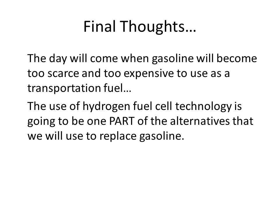 Final Thoughts… The day will come when gasoline will become too scarce and too expensive to use as a transportation fuel… The use of hydrogen fuel cell technology is going to be one PART of the alternatives that we will use to replace gasoline.