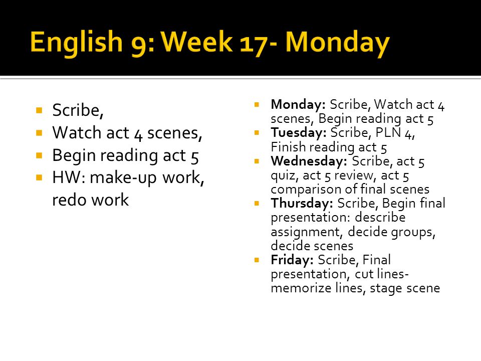 Scribe, Watch act 4 scenes, Begin reading act 5 HW: make-up work, redo work Monday: Scribe, Watch act 4 scenes, Begin reading act 5 Tuesday: Scribe, PLN 4, Finish reading act 5 Wednesday: Scribe, act 5 quiz, act 5 review, act 5 comparison of final scenes Thursday: Scribe, Begin final presentation: describe assignment, decide groups, decide scenes Friday: Scribe, Final presentation, cut lines- memorize lines, stage scene