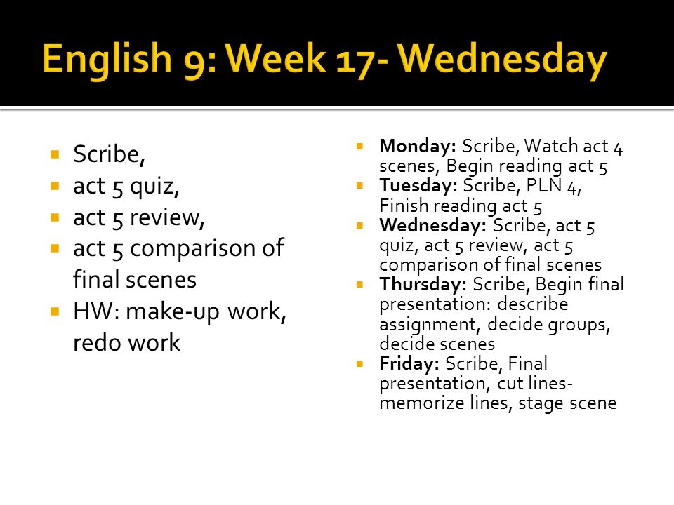 Scribe, act 5 quiz, act 5 review, act 5 comparison of final scenes HW: make-up work, redo work Monday: Scribe, Watch act 4 scenes, Begin reading act 5 Tuesday: Scribe, PLN 4, Finish reading act 5 Wednesday: Scribe, act 5 quiz, act 5 review, act 5 comparison of final scenes Thursday: Scribe, Begin final presentation: describe assignment, decide groups, decide scenes Friday: Scribe, Final presentation, cut lines- memorize lines, stage scene