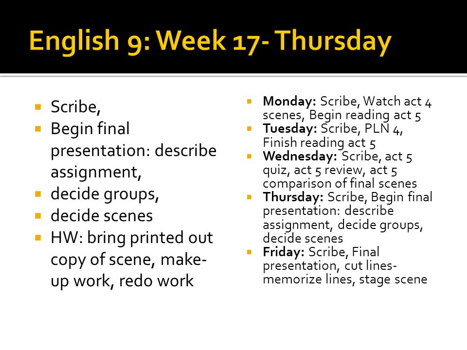Scribe, Begin final presentation: describe assignment, decide groups, decide scenes HW: bring printed out copy of scene, make- up work, redo work Monday: Scribe, Watch act 4 scenes, Begin reading act 5 Tuesday: Scribe, PLN 4, Finish reading act 5 Wednesday: Scribe, act 5 quiz, act 5 review, act 5 comparison of final scenes Thursday: Scribe, Begin final presentation: describe assignment, decide groups, decide scenes Friday: Scribe, Final presentation, cut lines- memorize lines, stage scene