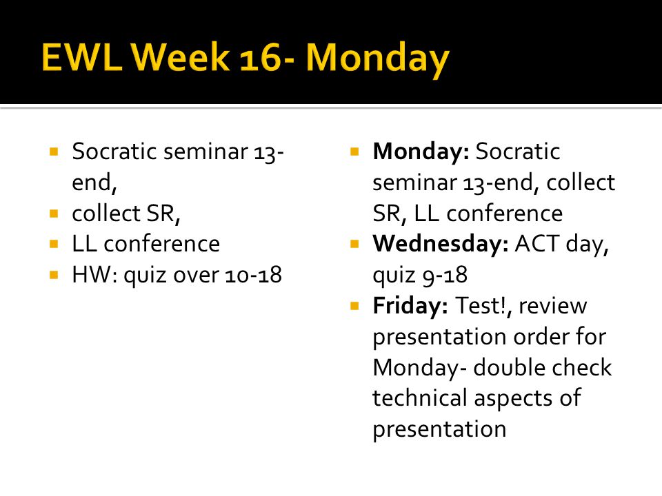 Socratic seminar 13- end, collect SR, LL conference HW: quiz over Monday: Socratic seminar 13-end, collect SR, LL conference Wednesday: ACT day, quiz 9-18 Friday: Test!, review presentation order for Monday- double check technical aspects of presentation