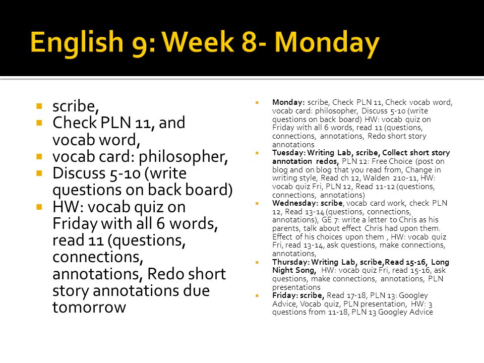 scribe, Check PLN 11, and vocab word, vocab card: philosopher, Discuss 5-10 (write questions on back board) HW: vocab quiz on Friday with all 6 words, read 11 (questions, connections, annotations, Redo short story annotations due tomorrow Monday: scribe, Check PLN 11, Check vocab word, vocab card: philosopher, Discuss 5-10 (write questions on back board) HW: vocab quiz on Friday with all 6 words, read 11 (questions, connections, annotations, Redo short story annotations Tuesday: Writing Lab, scribe, Collect short story annotation redos, PLN 12: Free Choice (post on blog and on blog that you read from, Change in writing style, Read ch 12, Walden , HW: vocab quiz Fri, PLN 12, Read (questions, connections, annotations) Wednesday: scribe, vocab card work, check PLN 12, Read (questions, connections, annotations), GE 7: write a letter to Chris as his parents, talk about effect Chris had upon them.