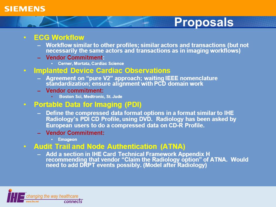 Proposals ECG Workflow –Workflow similar to other profiles; similar actors and transactions (but not necessarily the same actors and transactions as in imaging workflows) –Vendor Commitment: Cerner, Mortata, Cardiac Science Implanted Device Cardiac Observations –Agreement on pure V2 approach; waiting IEEE nomenclature standardization; ensure alignment with PCD domain work –Vendor commitment: Boston Sci, Medtronic, St.