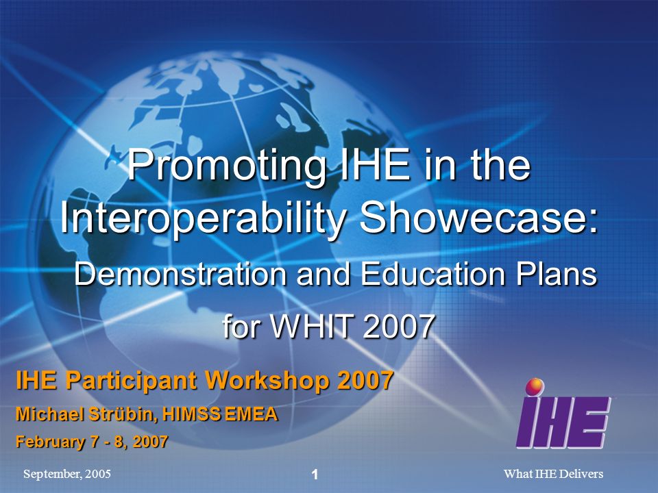 September, 2005What IHE Delivers 1 Promoting IHE in the Interoperability Showecase: Demonstration and Education Plans for WHIT 2007 IHE Participant Workshop 2007 Michael Strübin, HIMSS EMEA February 7 - 8, 2007
