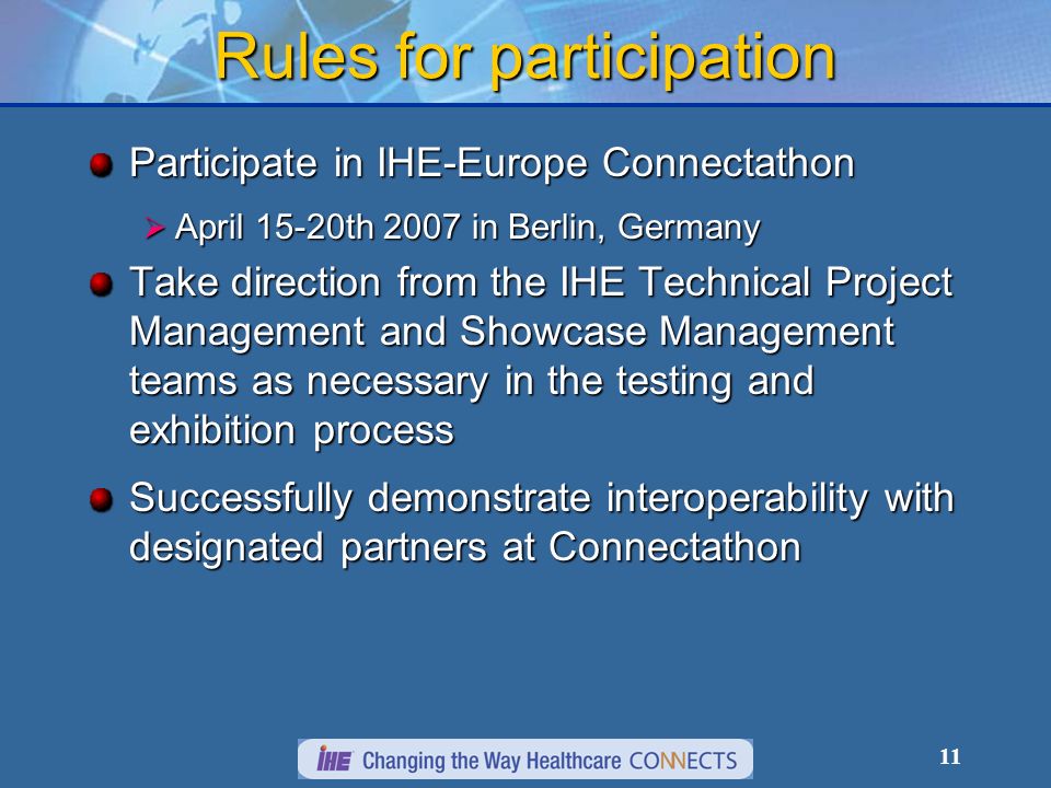 11 Rules for participation Participate in IHE-Europe Connectathon April 15-20th 2007 in Berlin, Germany April 15-20th 2007 in Berlin, Germany Take direction from the IHE Technical Project Management and Showcase Management teams as necessary in the testing and exhibition process Successfully demonstrate interoperability with designated partners at Connectathon