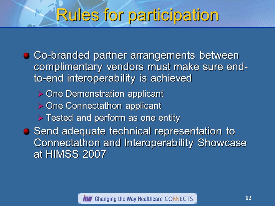 12 Rules for participation Co-branded partner arrangements between complimentary vendors must make sure end- to-end interoperability is achieved One Demonstration applicant One Demonstration applicant One Connectathon applicant One Connectathon applicant Tested and perform as one entity Tested and perform as one entity Send adequate technical representation to Connectathon and Interoperability Showcase at HIMSS 2007
