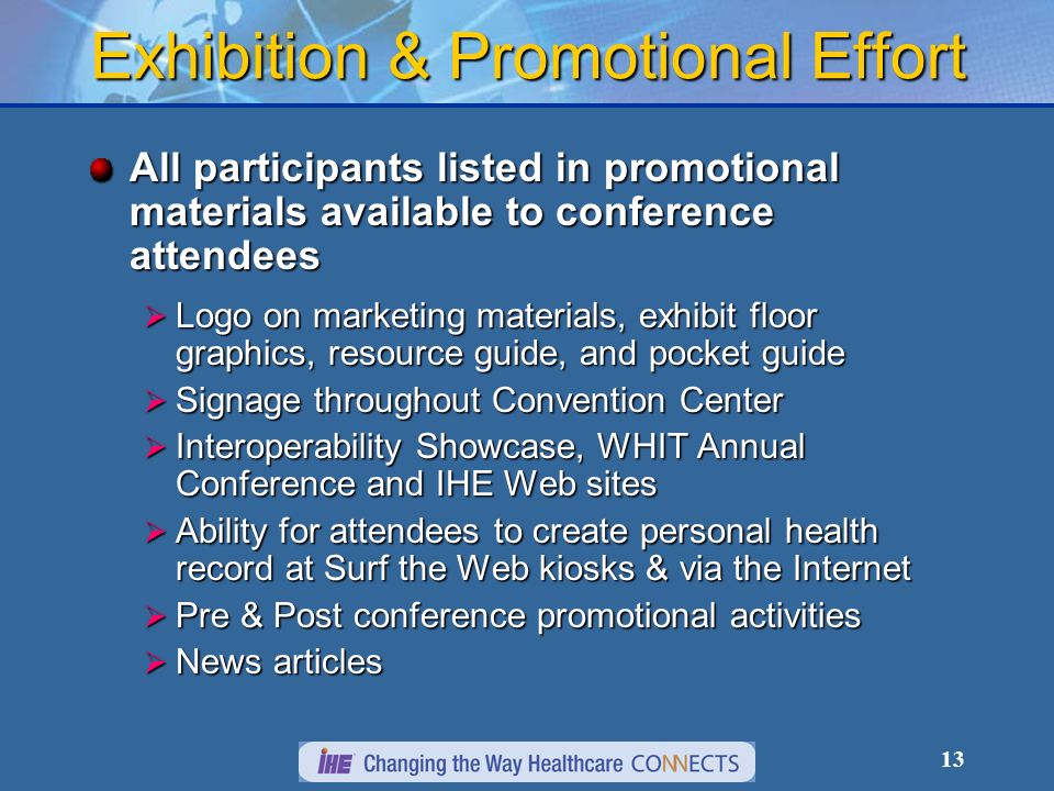 13 Exhibition & Promotional Effort All participants listed in promotional materials available to conference attendees Logo on marketing materials, exhibit floor graphics, resource guide, and pocket guide Logo on marketing materials, exhibit floor graphics, resource guide, and pocket guide Signage throughout Convention Center Signage throughout Convention Center Interoperability Showcase, WHIT Annual Conference and IHE Web sites Interoperability Showcase, WHIT Annual Conference and IHE Web sites Ability for attendees to create personal health record at Surf the Web kiosks & via the Internet Ability for attendees to create personal health record at Surf the Web kiosks & via the Internet Pre & Post conference promotional activities Pre & Post conference promotional activities News articles News articles