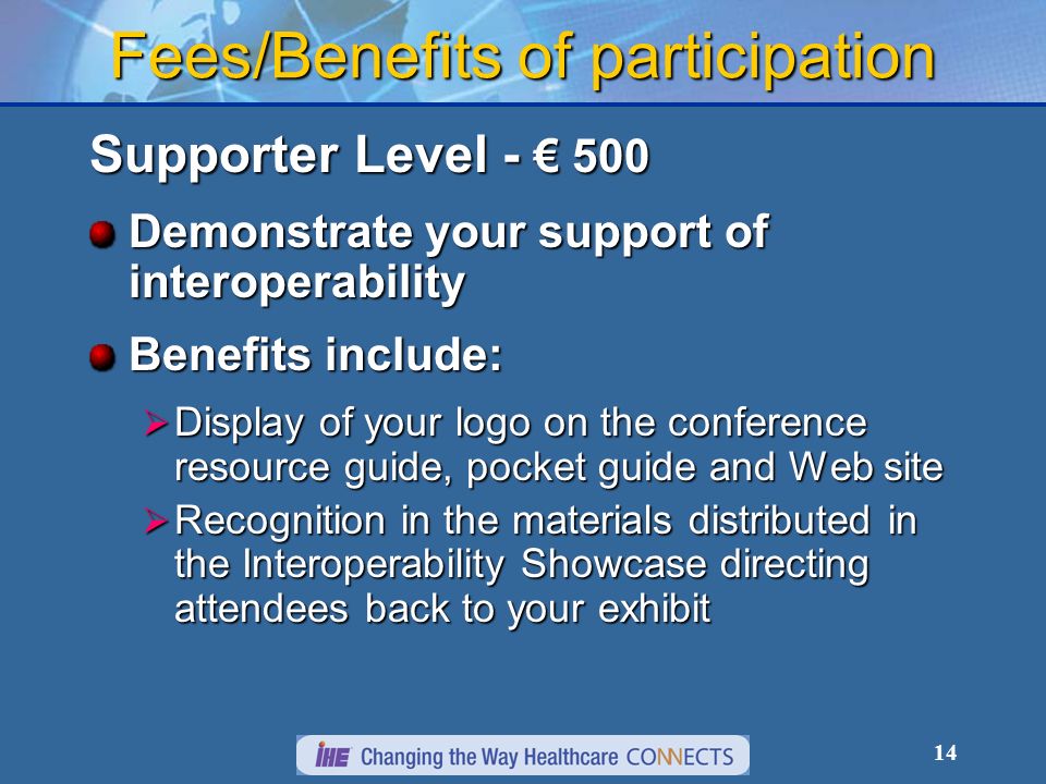 14 Fees/Benefits of participation Supporter Level Demonstrate your support of interoperability Benefits include: Display of your logo on the conference resource guide, pocket guide and Web site Display of your logo on the conference resource guide, pocket guide and Web site Recognition in the materials distributed in the Interoperability Showcase directing attendees back to your exhibit Recognition in the materials distributed in the Interoperability Showcase directing attendees back to your exhibit