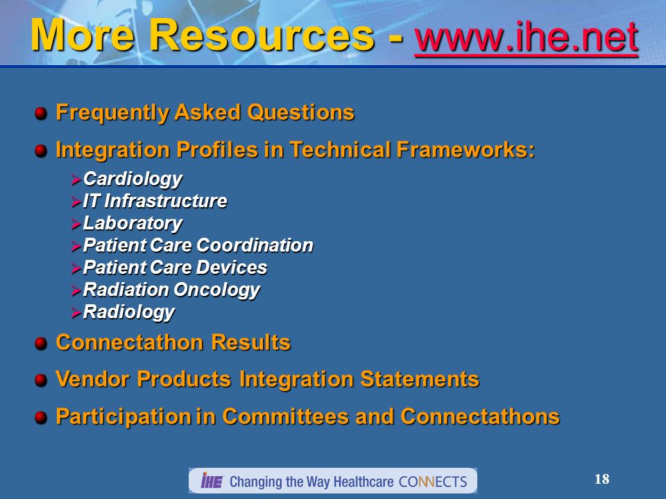 18 More Resources Frequently Asked Questions Integration Profiles in Technical Frameworks: Cardiology Cardiology IT Infrastructure IT Infrastructure Laboratory Laboratory Patient Care Coordination Patient Care Coordination Patient Care Devices Patient Care Devices Radiation Oncology Radiation Oncology Radiology Radiology Connectathon Results Vendor Products Integration Statements Participation in Committees and Connectathons