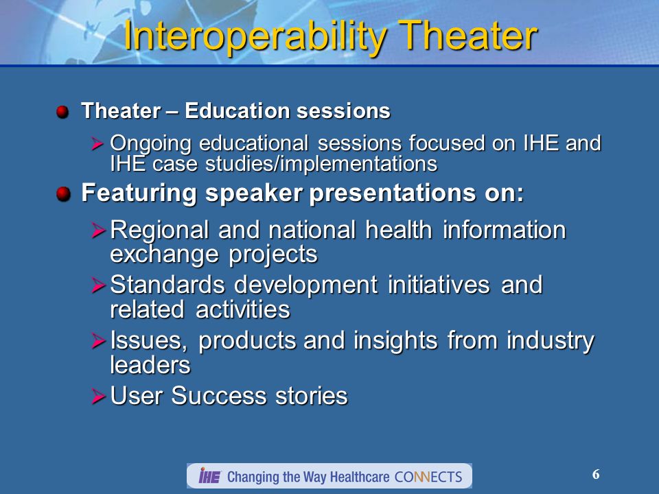 6 Interoperability Theater Theater – Education sessions Ongoing educational sessions focused on IHE and IHE case studies/implementations Ongoing educational sessions focused on IHE and IHE case studies/implementations Featuring speaker presentations on: Regional and national health information exchange projects Regional and national health information exchange projects Standards development initiatives and related activities Standards development initiatives and related activities Issues, products and insights from industry leaders Issues, products and insights from industry leaders User Success stories User Success stories