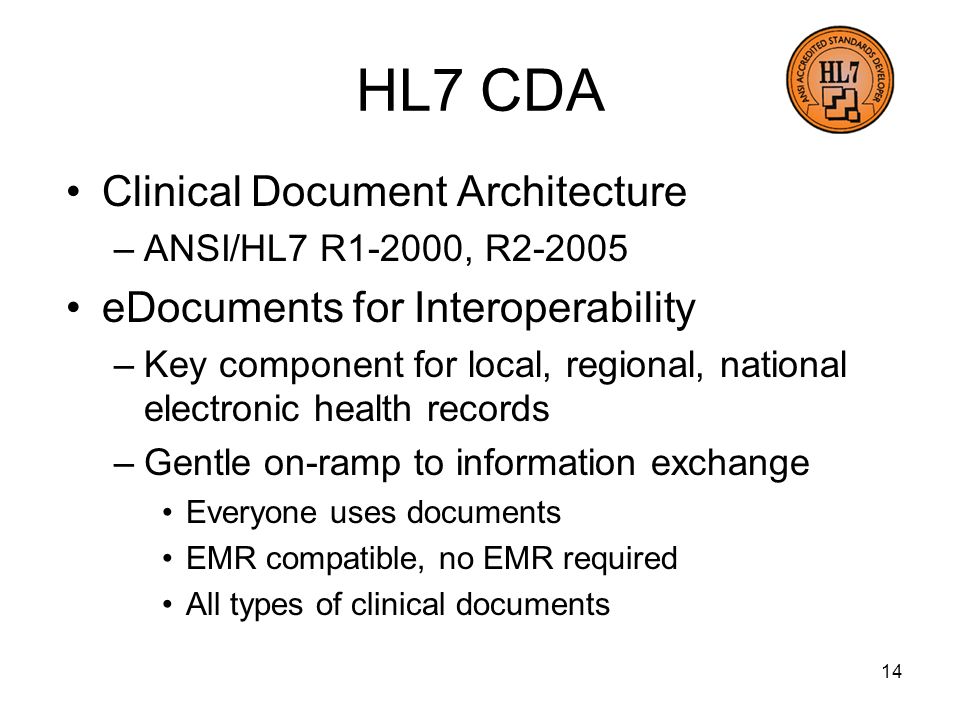14 HL7 CDA Clinical Document Architecture –ANSI/HL7 R1-2000, R eDocuments for Interoperability –Key component for local, regional, national electronic health records –Gentle on-ramp to information exchange Everyone uses documents EMR compatible, no EMR required All types of clinical documents