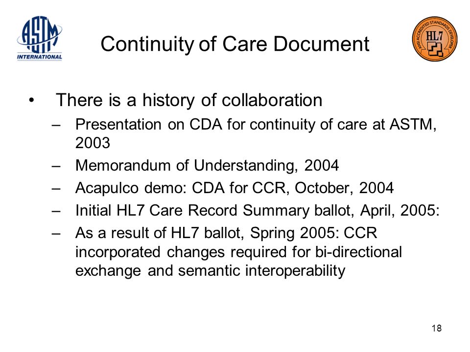 18 Continuity of Care Document There is a history of collaboration –Presentation on CDA for continuity of care at ASTM, 2003 –Memorandum of Understanding, 2004 –Acapulco demo: CDA for CCR, October, 2004 –Initial HL7 Care Record Summary ballot, April, 2005: –As a result of HL7 ballot, Spring 2005: CCR incorporated changes required for bi-directional exchange and semantic interoperability