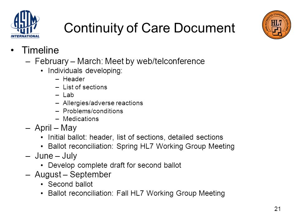 21 Continuity of Care Document Timeline –February – March: Meet by web/telconference Individuals developing: –Header –List of sections –Lab –Allergies/adverse reactions –Problems/conditions –Medications –April – May Initial ballot: header, list of sections, detailed sections Ballot reconciliation: Spring HL7 Working Group Meeting –June – July Develop complete draft for second ballot –August – September Second ballot Ballot reconciliation: Fall HL7 Working Group Meeting