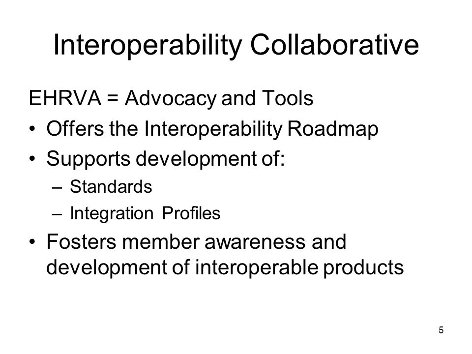 5 Interoperability Collaborative EHRVA = Advocacy and Tools Offers the Interoperability Roadmap Supports development of: –Standards –Integration Profiles Fosters member awareness and development of interoperable products