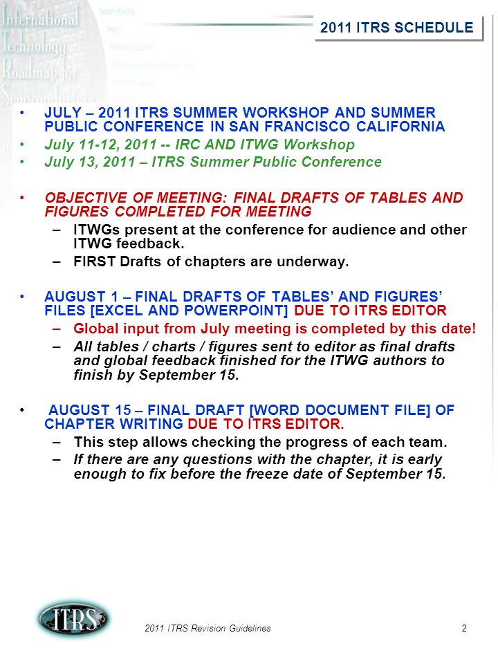 2011 ITRS Revision Guidelines2 JULY – 2011 ITRS SUMMER WORKSHOP AND SUMMER PUBLIC CONFERENCE IN SAN FRANCISCO CALIFORNIA July 11-12, IRC AND ITWG Workshop July 13, 2011 – ITRS Summer Public Conference OBJECTIVE OF MEETING: FINAL DRAFTS OF TABLES AND FIGURES COMPLETED FOR MEETING –ITWGs present at the conference for audience and other ITWG feedback.