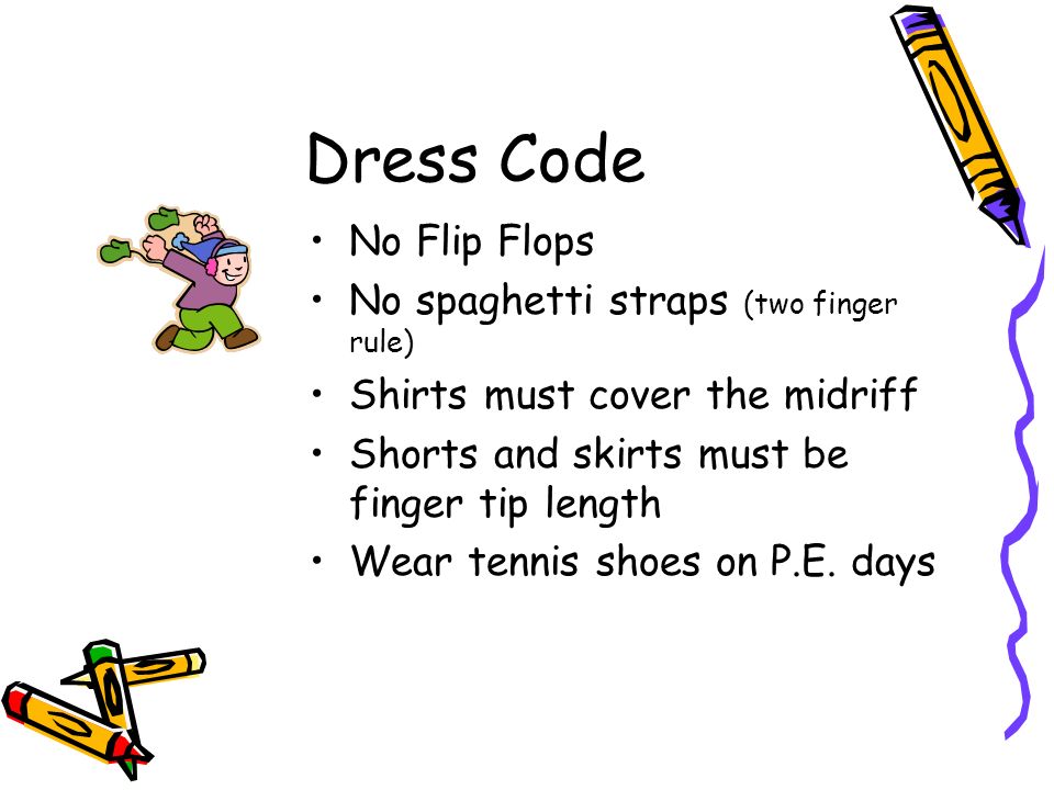 Dress Code No Flip Flops No spaghetti straps (two finger rule) Shirts must cover the midriff Shorts and skirts must be finger tip length Wear tennis shoes on P.E.