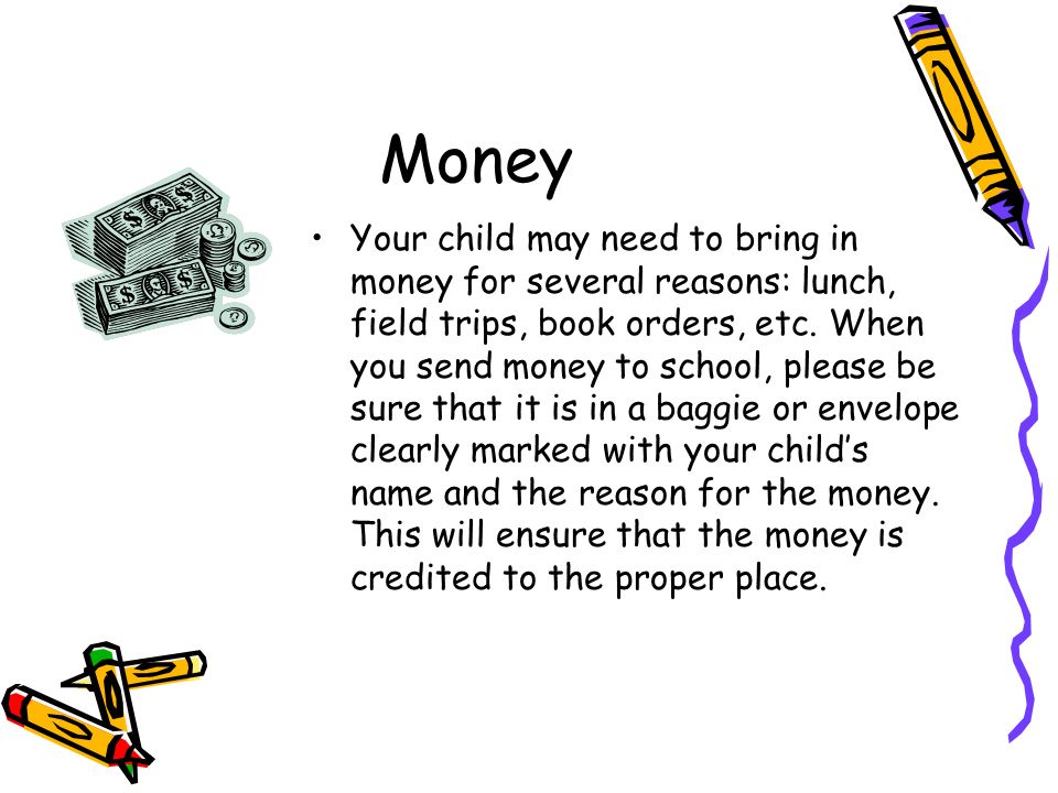 Money Your child may need to bring in money for several reasons: lunch, field trips, book orders, etc.