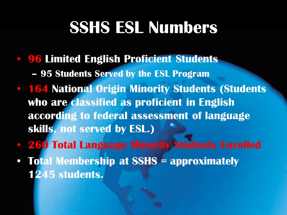 SSHS ESL Numbers 96 Limited English Proficient Students –95 Students Served by the ESL Program 164 National Origin Minority Students (Students who are classified as proficient in English according to federal assessment of language skills, not served by ESL.) 260 Total Language Minority Students Enrolled Total Membership at SSHS = approximately 1245 students.