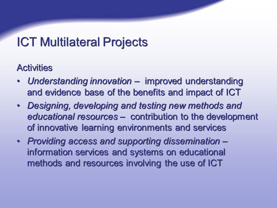 ICT Multilateral Projects Activities Understanding innovation – improved understanding and evidence base of the benefits and impact of ICT Designing, developing and testing new methods and educational resources – contribution to the development of innovative learning environments and services Providing access and supporting dissemination – information services and systems on educational methods and resources involving the use of ICT Activities Understanding innovation – improved understanding and evidence base of the benefits and impact of ICT Designing, developing and testing new methods and educational resources – contribution to the development of innovative learning environments and services Providing access and supporting dissemination – information services and systems on educational methods and resources involving the use of ICT