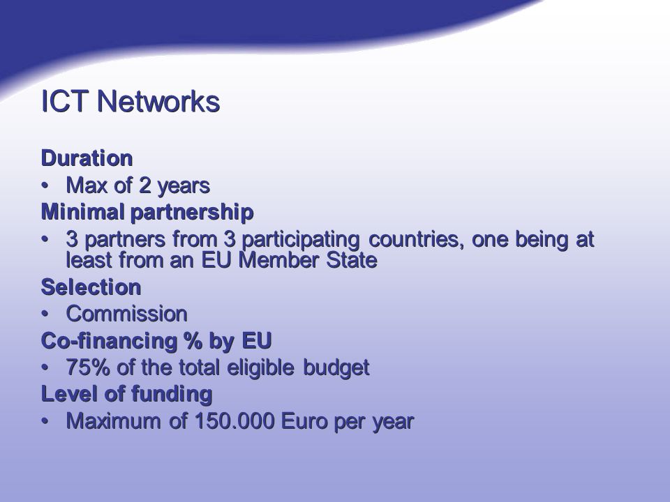 ICT Networks Duration Max of 2 years Minimal partnership 3 partners from 3 participating countries, one being at least from an EU Member State Selection Commission Co-financing % by EU 75% of the total eligible budget Level of funding Maximum of Euro per year Duration Max of 2 years Minimal partnership 3 partners from 3 participating countries, one being at least from an EU Member State Selection Commission Co-financing % by EU 75% of the total eligible budget Level of funding Maximum of Euro per year