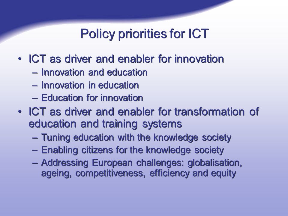 Policy priorities for ICT ICT as driver and enabler for innovation –Innovation and education –Innovation in education –Education for innovation ICT as driver and enabler for transformation of education and training systems –Tuning education with the knowledge society –Enabling citizens for the knowledge society –Addressing European challenges: globalisation, ageing, competitiveness, efficiency and equity ICT as driver and enabler for innovation –Innovation and education –Innovation in education –Education for innovation ICT as driver and enabler for transformation of education and training systems –Tuning education with the knowledge society –Enabling citizens for the knowledge society –Addressing European challenges: globalisation, ageing, competitiveness, efficiency and equity