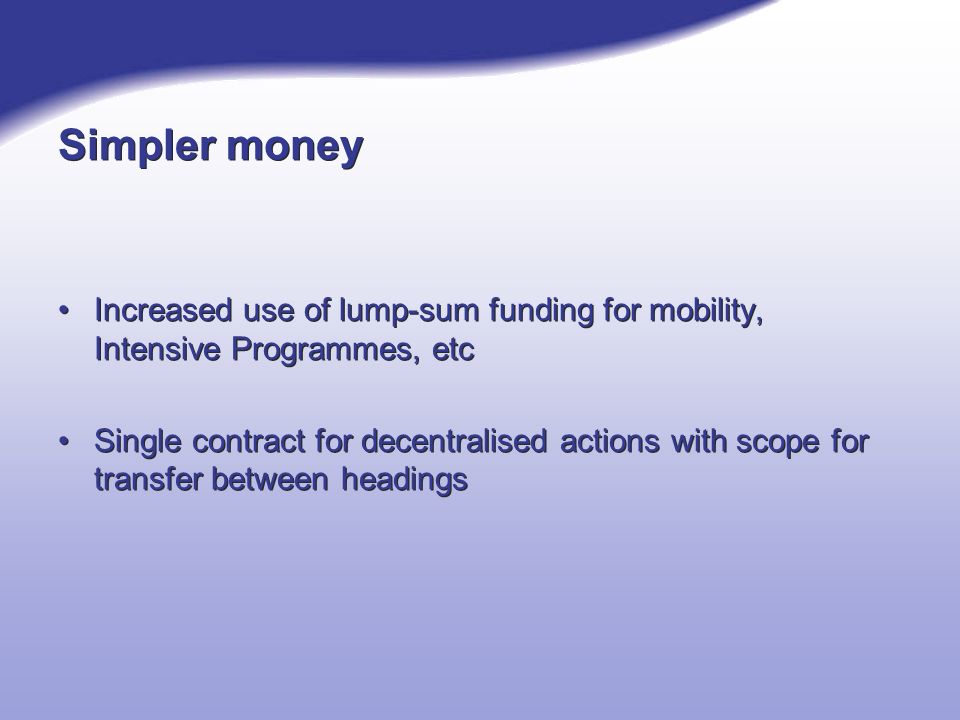 Simpler money Increased use of lump-sum funding for mobility, Intensive Programmes, etc Single contract for decentralised actions with scope for transfer between headings Increased use of lump-sum funding for mobility, Intensive Programmes, etc Single contract for decentralised actions with scope for transfer between headings