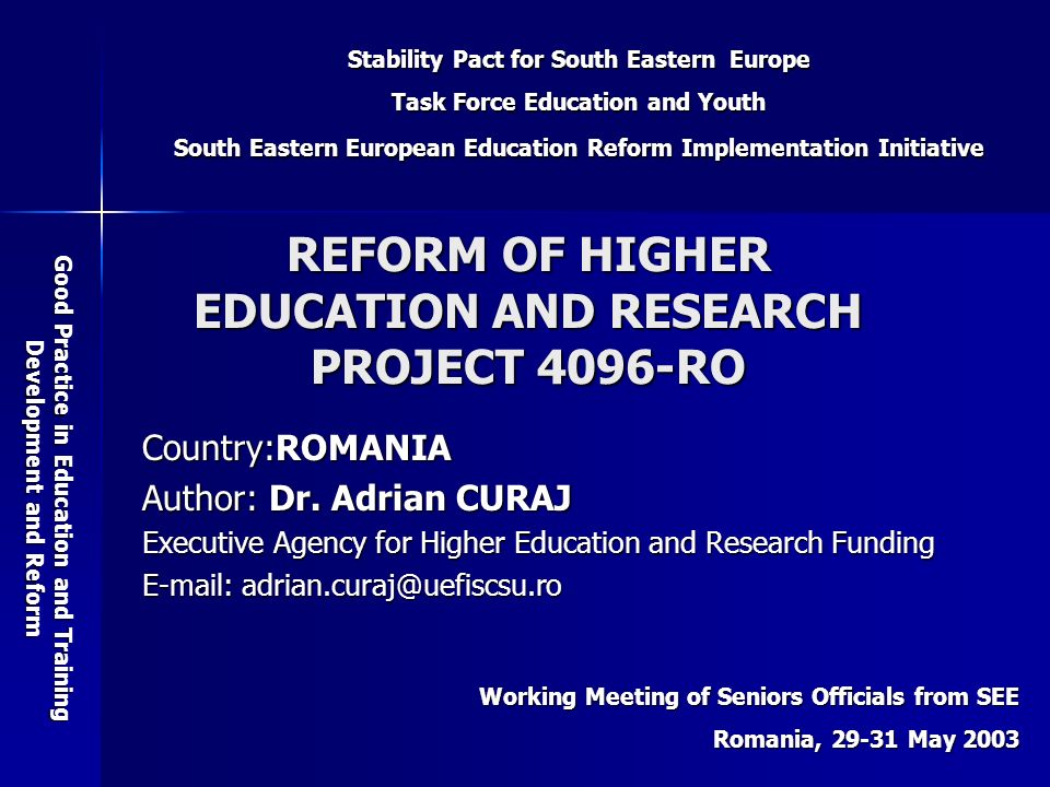 Stability Pact for South Eastern Europe Task Force Education and Youth South Eastern European Education Reform Implementation Initiative Good Practice in Education and Training Development and Reform Working Meeting of Seniors Officials from SEE Romania, May 2003 REFORM OF HIGHER EDUCATION AND RESEARCH PROJECT 4096-RO Country:ROMANIA Author: Dr.