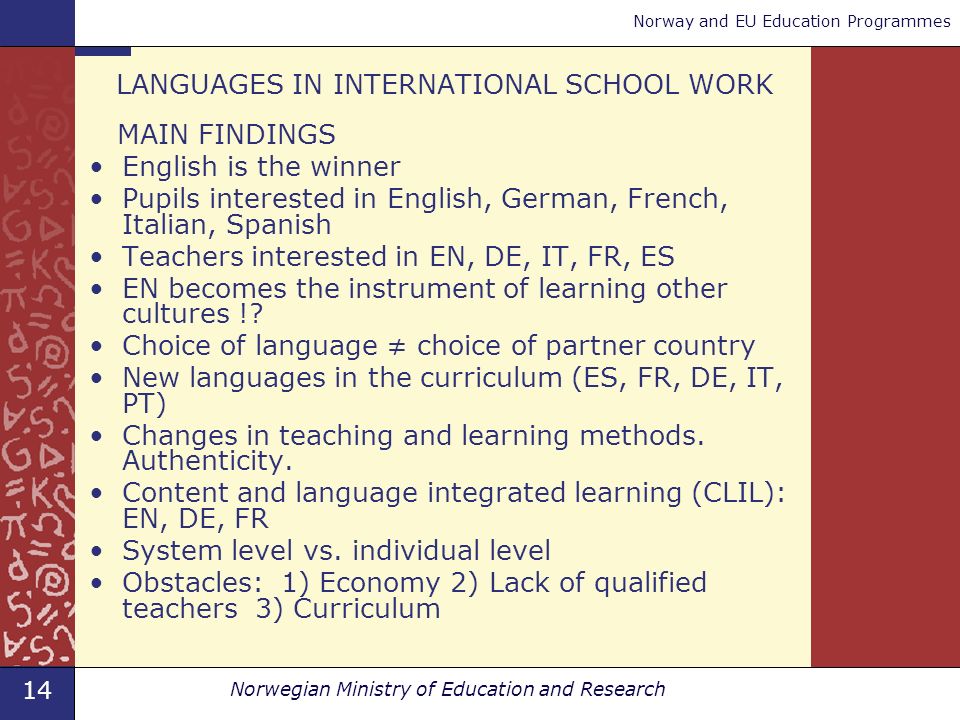 14 Norwegian Ministry of Education and Research Norway and EU Education Programmes LANGUAGES IN INTERNATIONAL SCHOOL WORK MAIN FINDINGS English is the winner Pupils interested in English, German, French, Italian, Spanish Teachers interested in EN, DE, IT, FR, ES EN becomes the instrument of learning other cultures !.