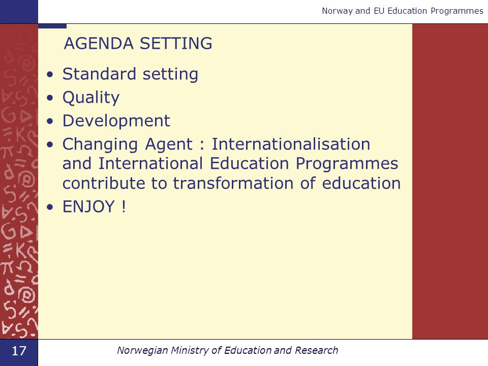 17 Norwegian Ministry of Education and Research Norway and EU Education Programmes AGENDA SETTING Standard setting Quality Development Changing Agent : Internationalisation and International Education Programmes contribute to transformation of education ENJOY !