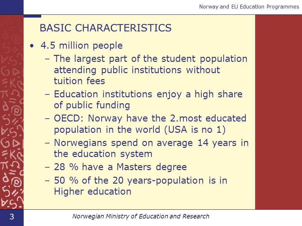 3 Norwegian Ministry of Education and Research Norway and EU Education Programmes BASIC CHARACTERISTICS 4.5 million people –The largest part of the student population attending public institutions without tuition fees –Education institutions enjoy a high share of public funding –OECD: Norway have the 2.most educated population in the world (USA is no 1) –Norwegians spend on average 14 years in the education system –28 % have a Masters degree –50 % of the 20 years-population is in Higher education