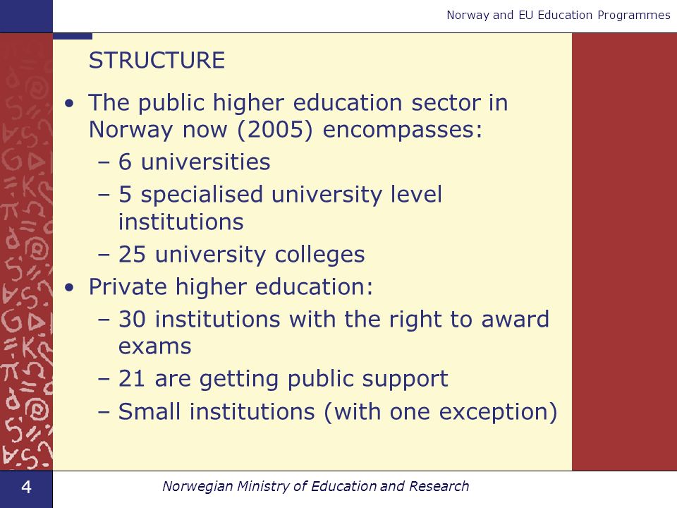4 Norwegian Ministry of Education and Research Norway and EU Education Programmes STRUCTURE The public higher education sector in Norway now (2005) encompasses: –6 universities –5 specialised university level institutions –25 university colleges Private higher education: –30 institutions with the right to award exams –21 are getting public support –Small institutions (with one exception)